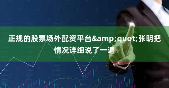 正规的股票场外配资平台&quot;张明把情况详细说了一遍