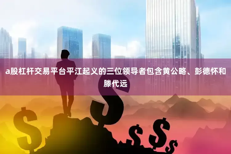 a股杠杆交易平台平江起义的三位领导者包含黄公略、彭德怀和滕代远