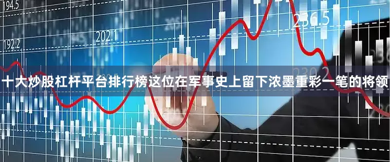 十大炒股杠杆平台排行榜这位在军事史上留下浓墨重彩一笔的将领